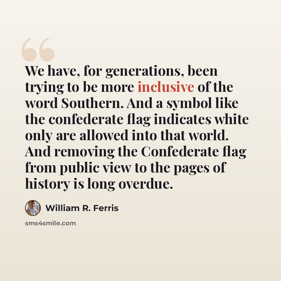 “We have, for generations, been trying to be more inclusive of the word Southern. And a symbol like the confederate flag indicates white only are allowed into that world. And removing the Confederate flag from public view to the pages of history is long overdue.” quote by William R. Ferris