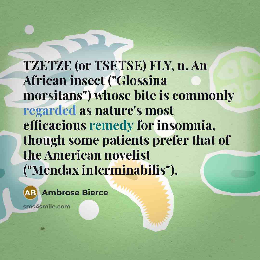“TZETZE (or TSETSE) FLY, n. An African insect ("Glossina morsitans") whose bite is commonly regarded as nature's most efficacious remedy for insomnia, though some patients prefer that of the American novelist ("Mendax interminabilis").” quote by Ambrose Bierce