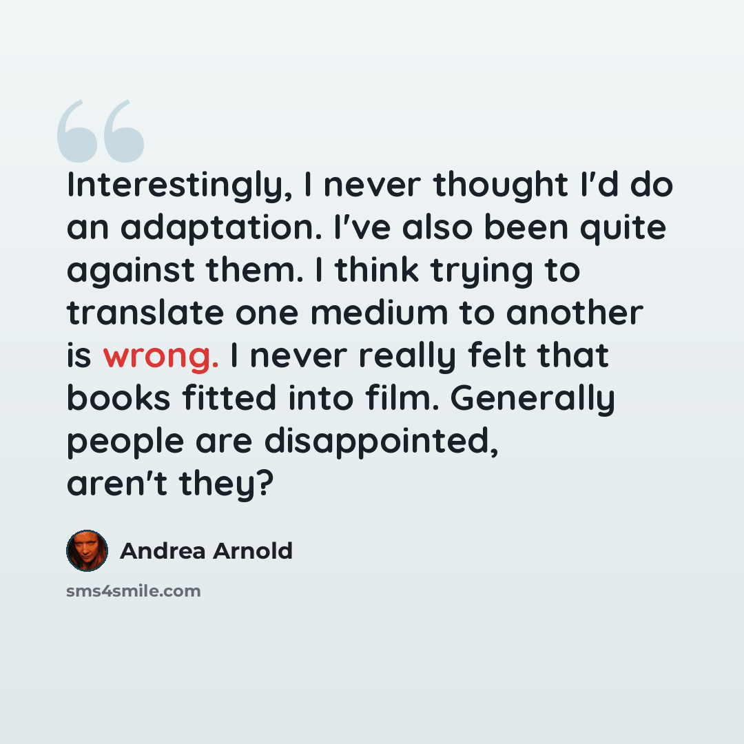 “Interestingly, I never thought I'd do an adaptation. I've also been quite against them. I think trying to translate one medium to another is wrong. I never really felt that books fitted into film. Generally people are disappointed, aren't they?” quote by Andrea Arnold