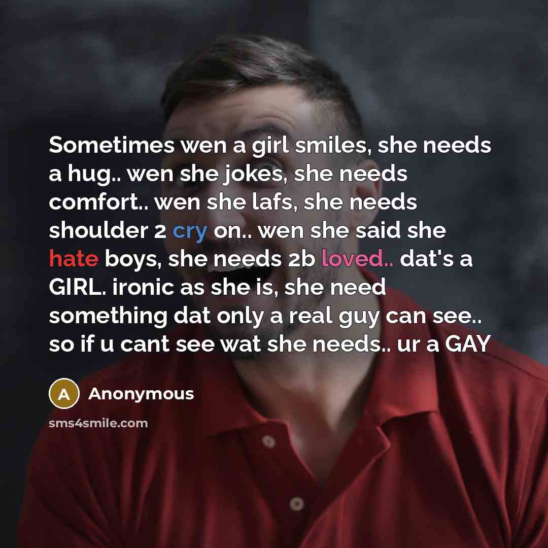 “Sometimes wen a girl smiles, she needs a hug.. wen she jokes, she needs comfort.. wen she lafs, she needs shoulder 2 cry on.. wen she said she hate boys, she needs 2b loved.. dat's a GIRL. ironic as she is, she need something dat only a real guy can see.. so if u cant see wat she needs.. ur a GAY” quote by Anonymous