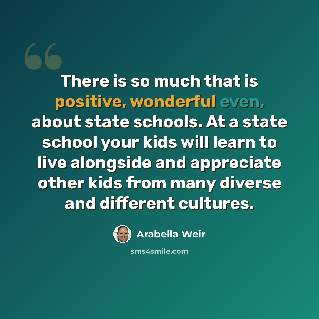“There is so much that is positive, wonderful even, about state schools. At a state school your kids will learn to live alongside and appreciate other kids from many diverse and different cultures.” quote by Arabella Weir