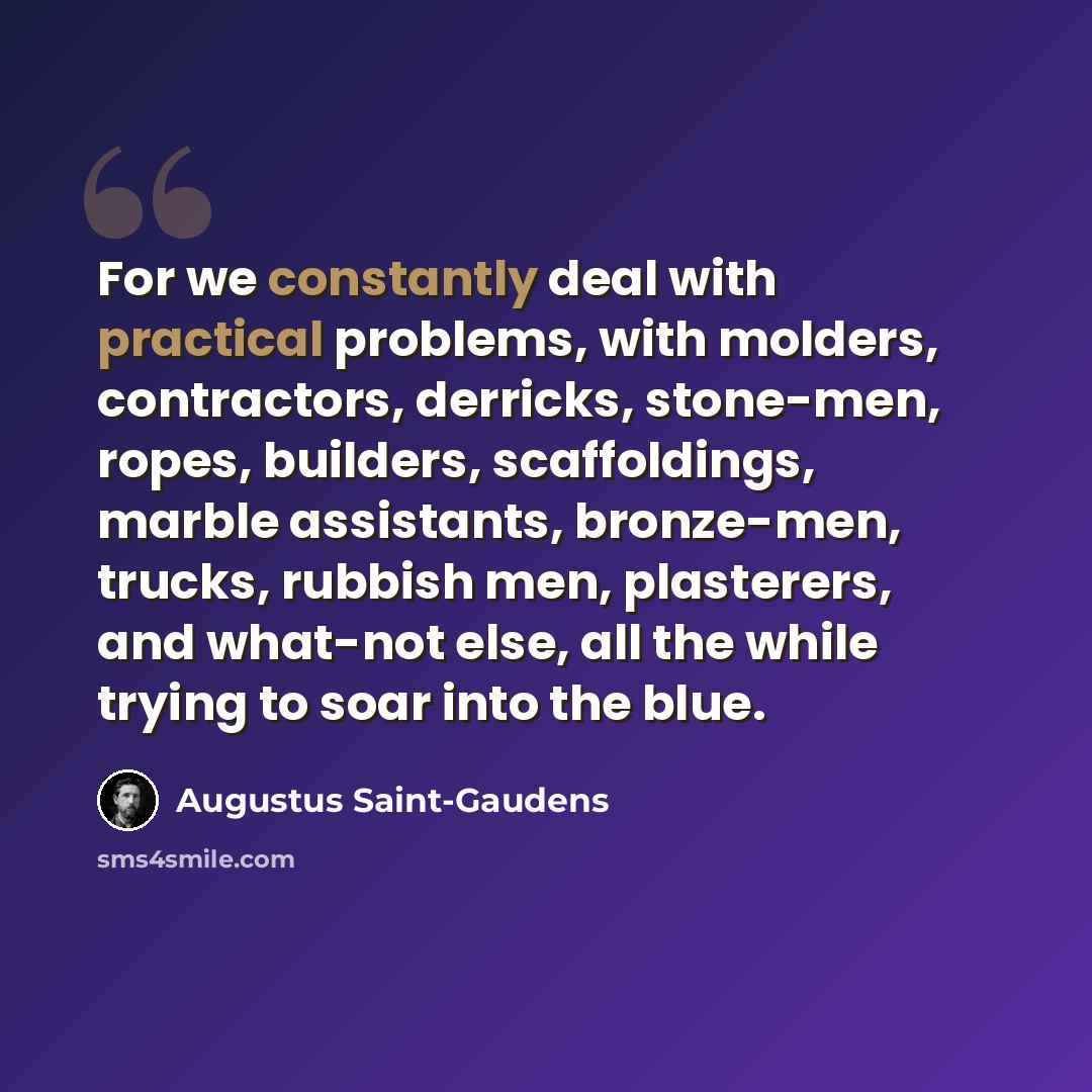 “For we constantly deal with practical problems, with molders, contractors, derricks, stone-men, ropes, builders, scaffoldings, marble assistants, bronze-men, trucks, rubbish men, plasterers, and what-not else, all the while trying to soar into the blue.” quote by Augustus Saint-Gaudens
