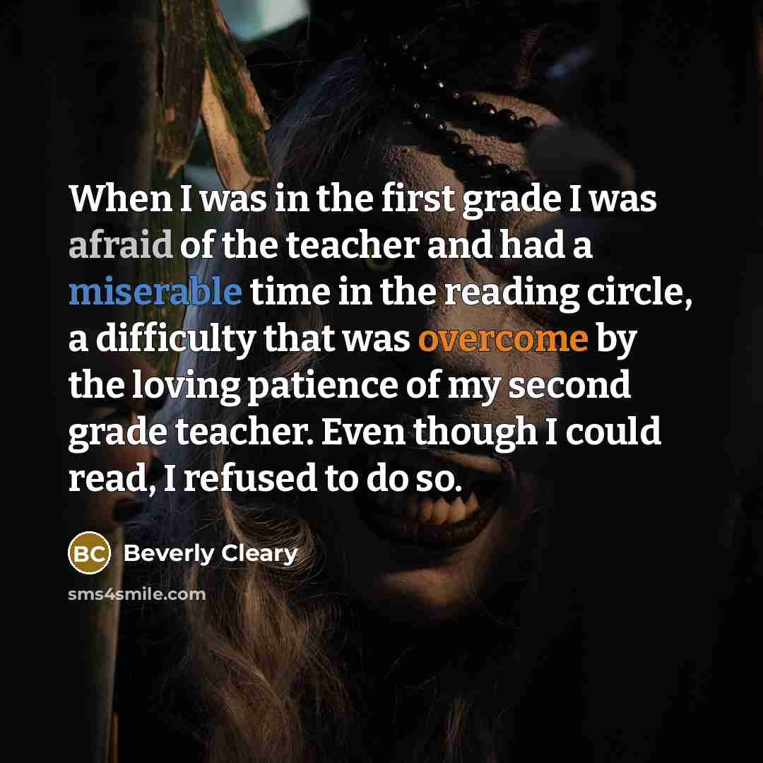 “When I was in the first grade I was afraid of the teacher and had a miserable time in the reading circle, a difficulty that was overcome by the loving patience of my second grade teacher. Even though I could read, I refused to do so.” quote by Beverly Cleary