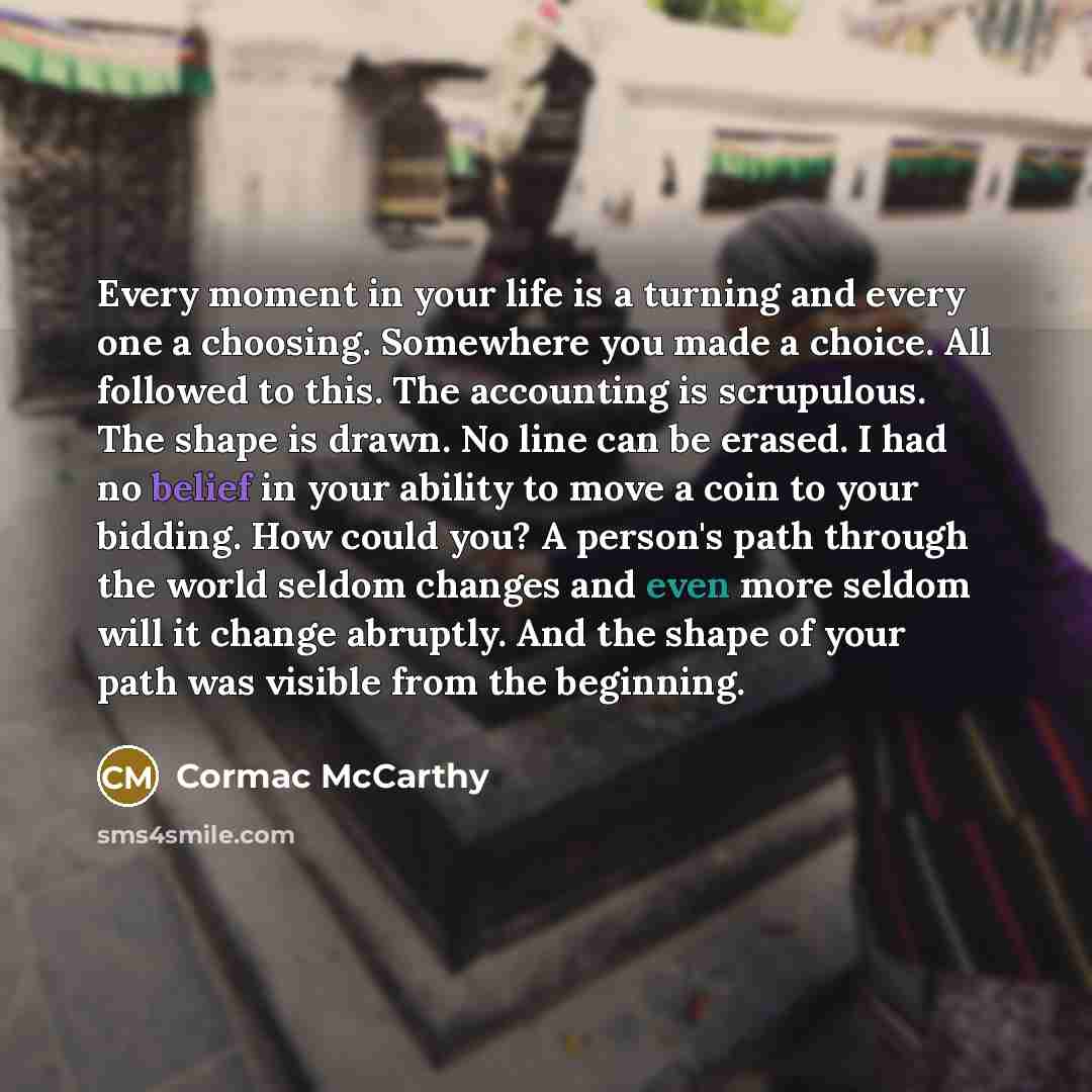 “Every moment in your life is a turning and every one a choosing. Somewhere you made a choice. All followed to this. The accounting is scrupulous. The shape is drawn. No line can be erased. I had no belief in your ability to move a coin to your bidding. How could you? A person's path through the…” quote by Cormac McCarthy