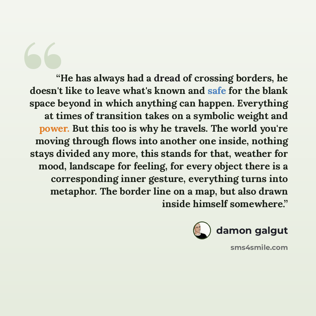 “He has always had a dread of crossing borders, he doesn't like to leave what's known and safe for the blank space beyond in which anything can happen. Everything at times of transition takes on a symbolic weight and power. But this too is why he travels. The world you're moving through flows into…” quote by Damon Galgut