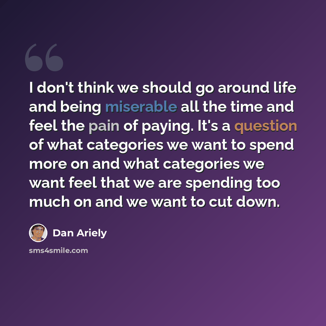 “I don't think we should go around life and being miserable all the time and feel the pain of paying. It's a question of what categories we want to spend more on and what categories we want feel that we are spending too much on and we want to cut down.” quote by Dan Ariely