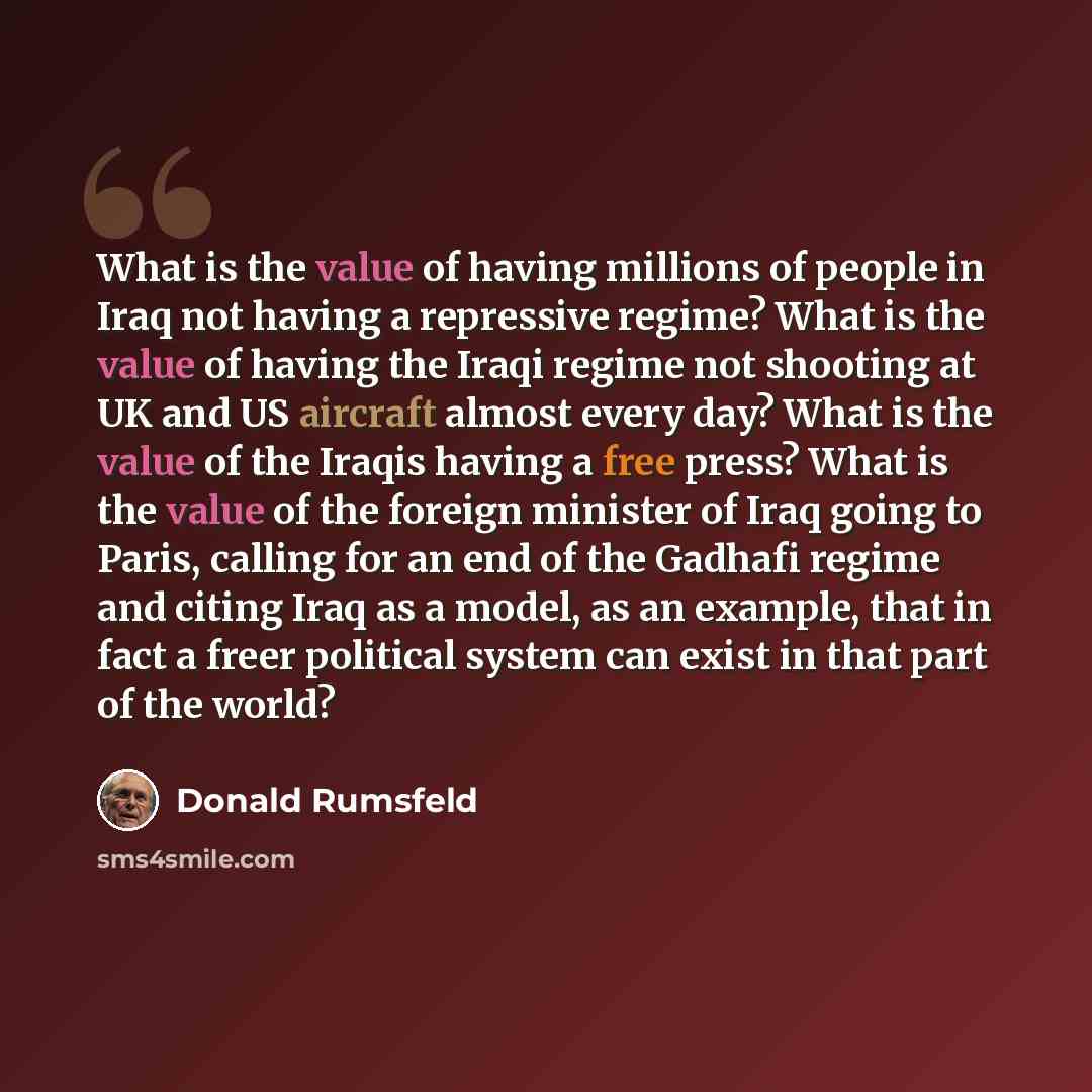 “What is the value of having millions of people in Iraq not having a repressive regime? What is the value of having the Iraqi regime not shooting at UK and US aircraft almost every day? What is the value of the Iraqis having a free press? What is the value of the foreign minister of Iraq going to…” quote by Donald Rumsfeld