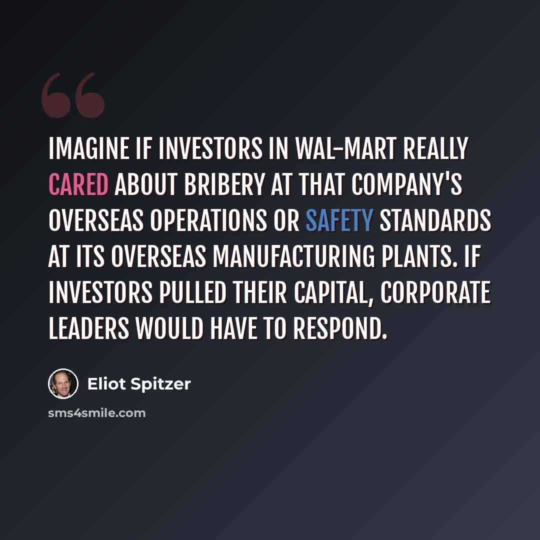 “Imagine if investors in Wal-Mart really cared about bribery at that company's overseas operations or safety standards at its overseas manufacturing plants. If investors pulled their capital, corporate leaders would have to respond.” quote by Eliot Spitzer