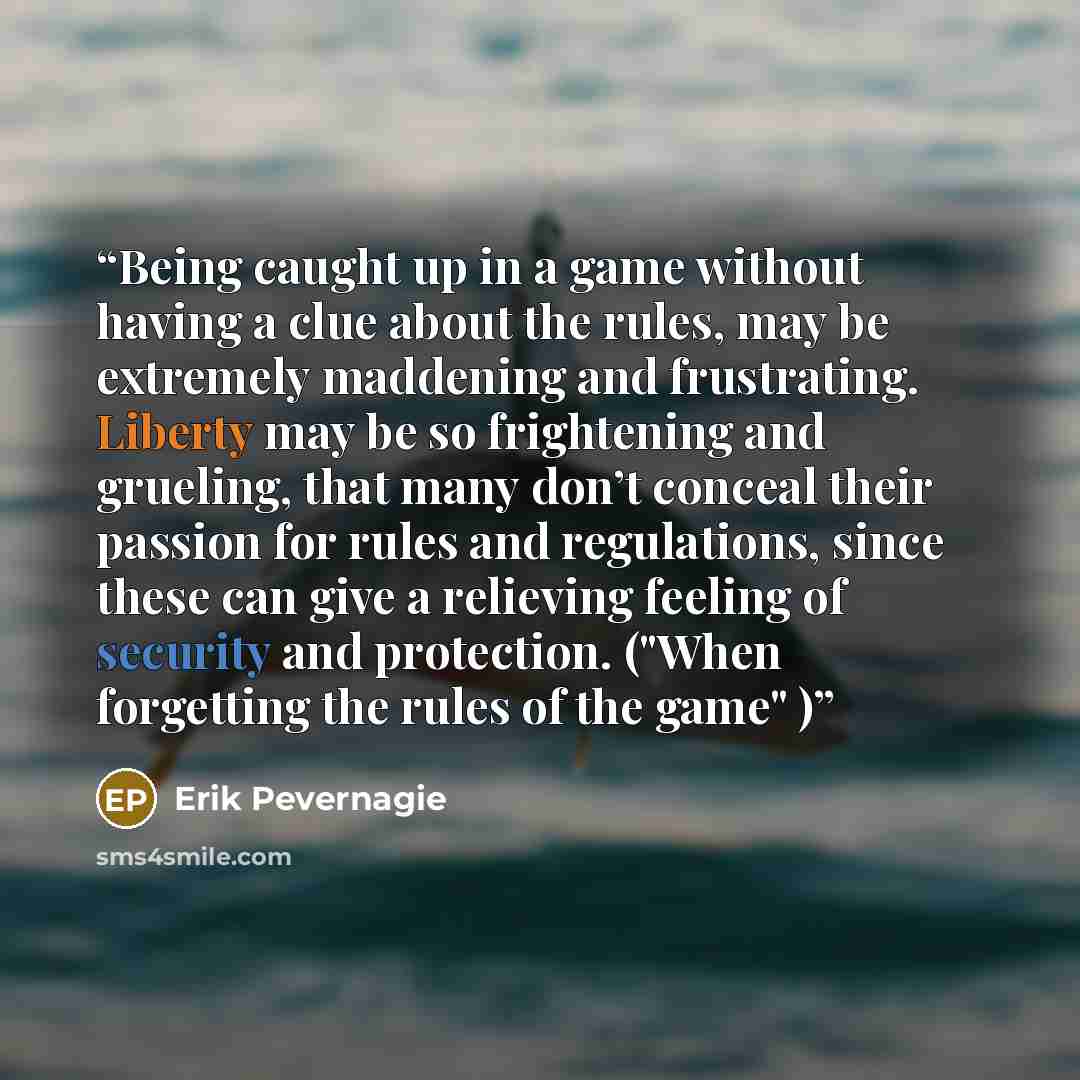 “Being caught up in a game without having a clue about the rules, may be extremely maddening and frustrating. Liberty may be so frightening and grueling, that many don’t conceal their passion for rules and regulations, since these can give a relieving feeling of security and protection. ("When…” quote by Erik Pevernagie
