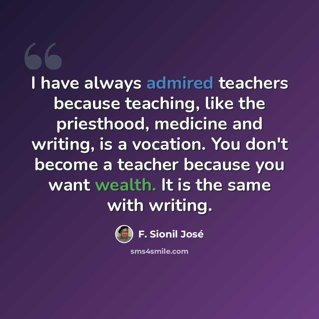 “I have always admired teachers because teaching, like the priesthood, medicine and writing, is a vocation. You don't become a teacher because you want wealth. It is the same with writing.” quote by F. Sionil Jose