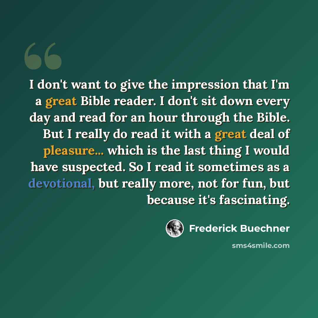 “I don't want to give the impression that I'm a great Bible reader. I don't sit down every day and read for an hour through the Bible. But I really do read it with a great deal of pleasure... which is the last thing I would have suspected. So I read it sometimes as a devotional, but really more…” quote by Frederick Buechner