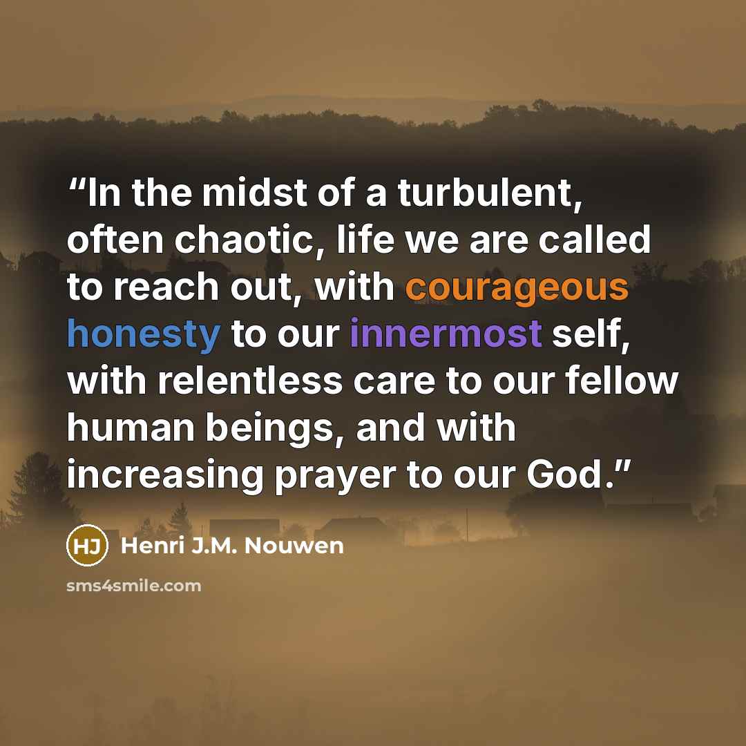 “In the midst of a turbulent, often chaotic, life we are called to reach out, with courageous honesty to our innermost self, with relentless care to our fellow human beings, and with increasing prayer to our God.” quote by Henri J.M. Nouwen