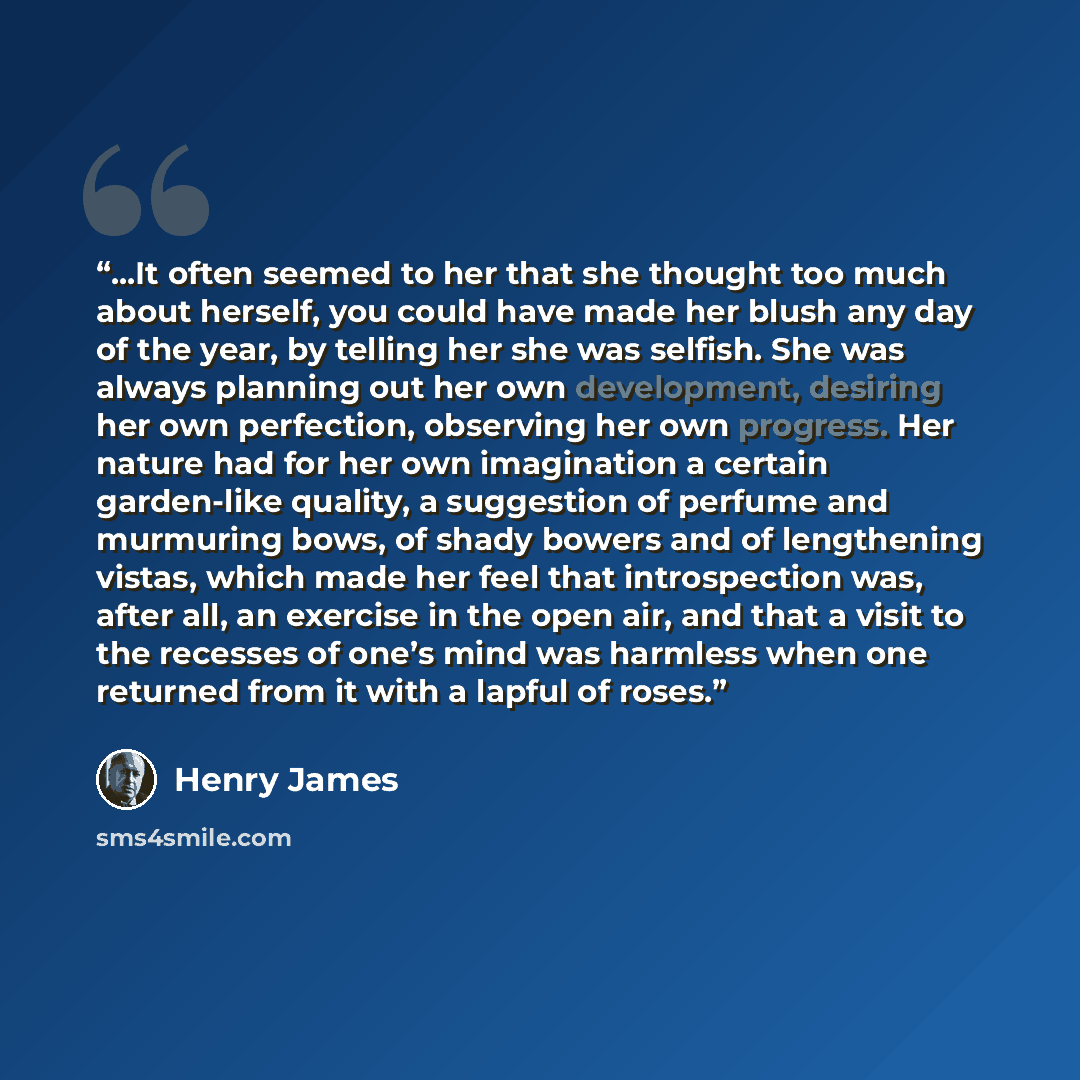 “...It often seemed to her that she thought too much about herself, you could have made her blush any day of the year, by telling her she was selfish. She was always planning out her own development, desiring her own perfection, observing her own progress. Her nature had for her own imagination a…” quote by Henry James