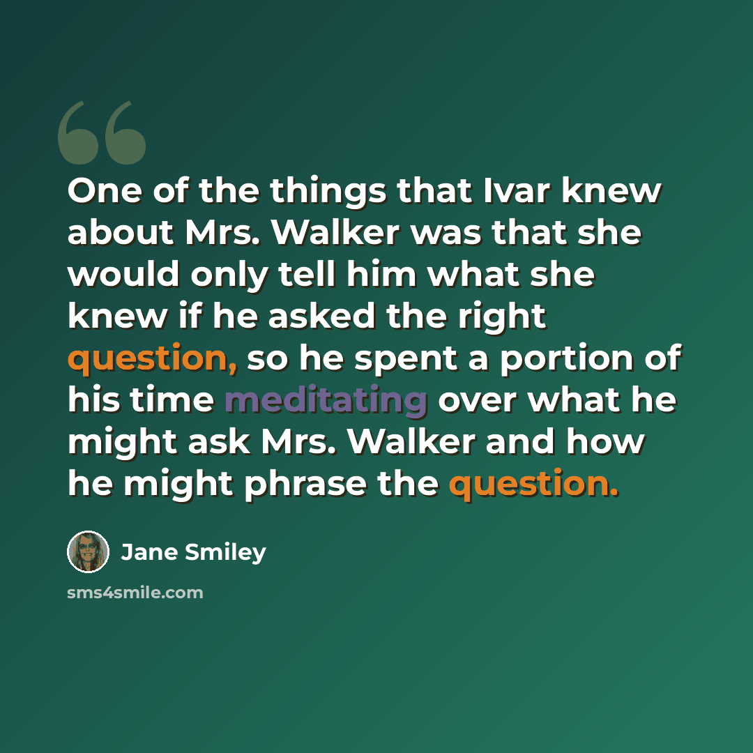“One of the things that Ivar knew about Mrs. Walker was that she would only tell him what she knew if he asked the right question, so he spent a portion of his time meditating over what he might ask Mrs. Walker and how he might phrase the question.” quote by Jane Smiley