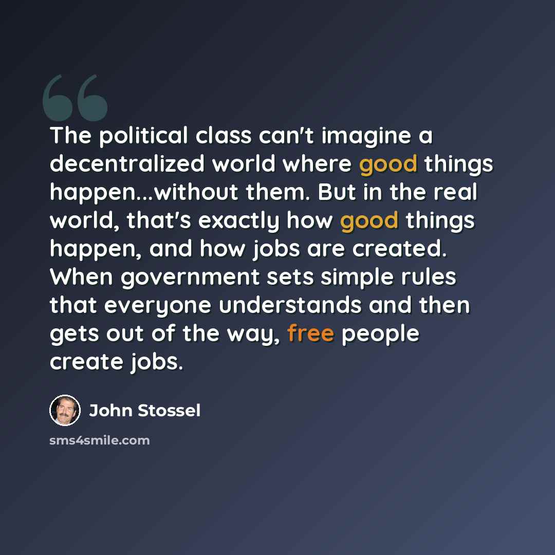 “The political class can't imagine a decentralized world where good things happen...without them. But in the real world, that's exactly how good things happen, and how jobs are created. When government sets simple rules that everyone understands and then gets out of the way, free people create jobs.” quote by John Stossel