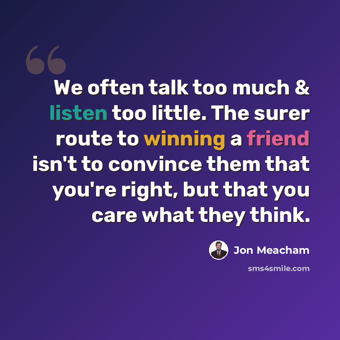 “We often talk too much & listen too little. The surer route to winning a friend isn't to convince them that you're right, but that you care what they think.” quote by Jon Meacham