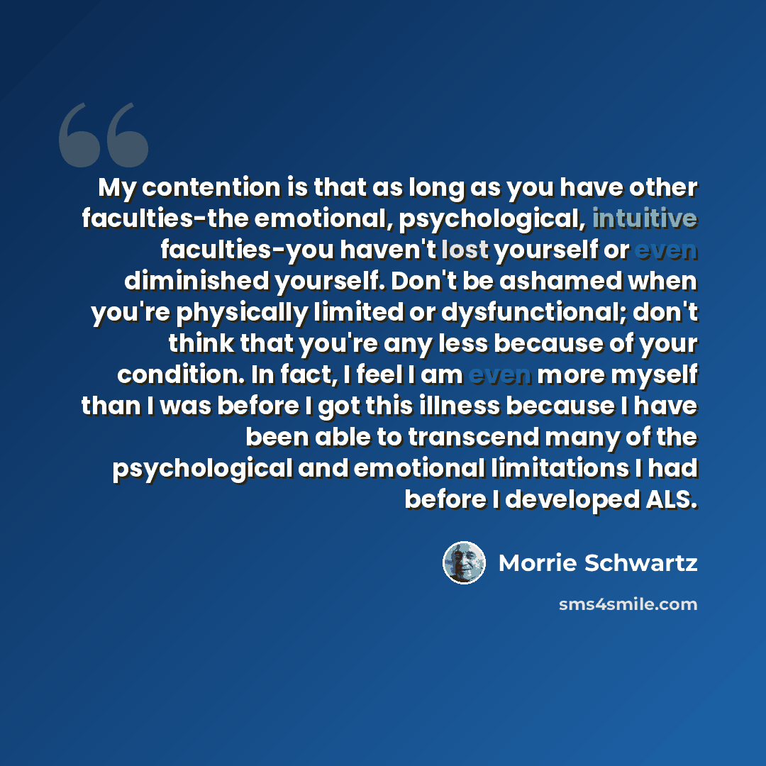 “My contention is that as long as you have other faculties-the emotional, psychological, intuitive faculties-you haven't lost yourself or even diminished yourself. Don't be ashamed when you're physically limited or dysfunctional; don't think that you're any less because of your condition. In fact…” quote by Morrie Schwartz