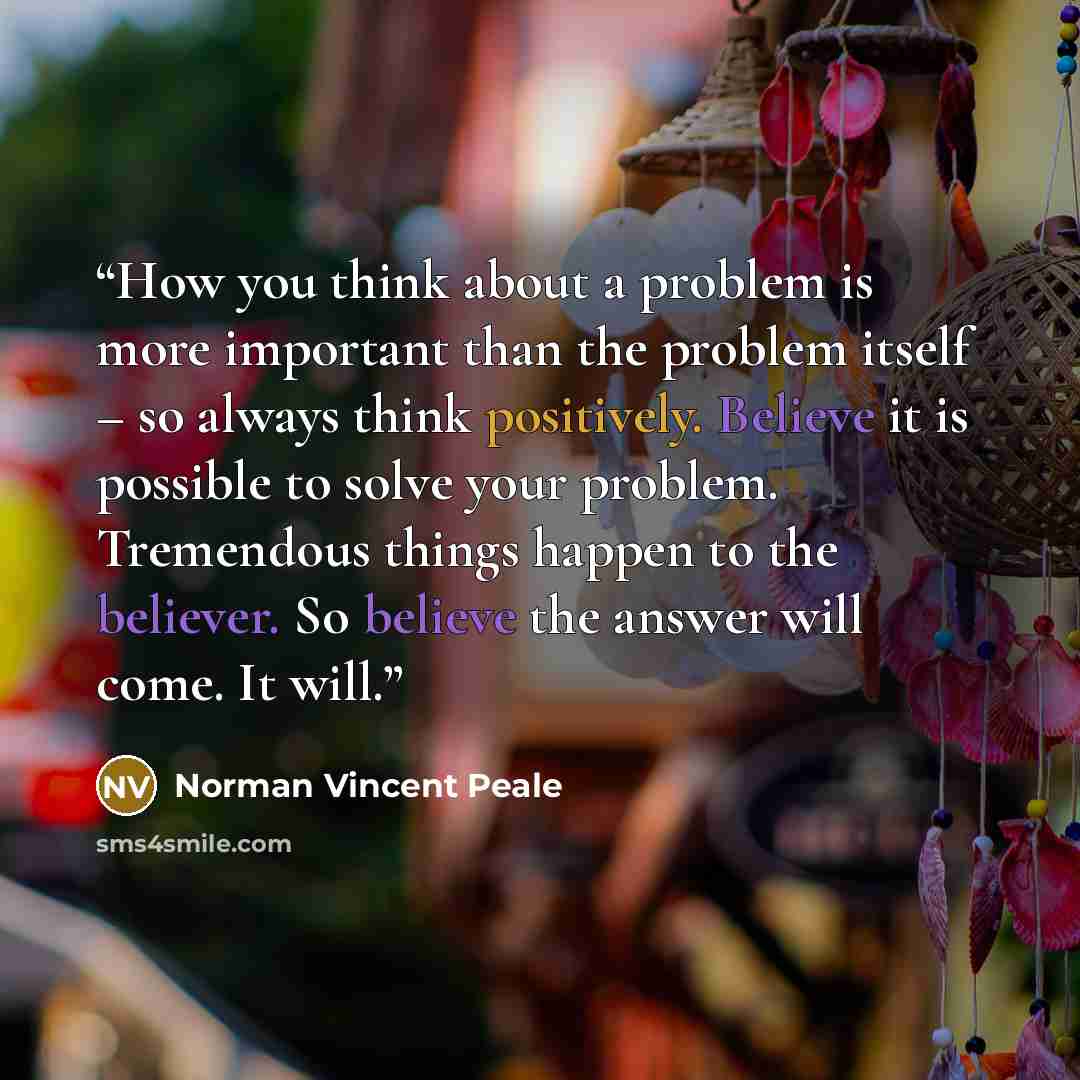 “How you think about a problem is more important than the problem itself – so always think positively. Believe it is possible to solve your problem. Tremendous things happen to the believer. So believe the answer will come. It will.” quote by Norman Vincent Peale