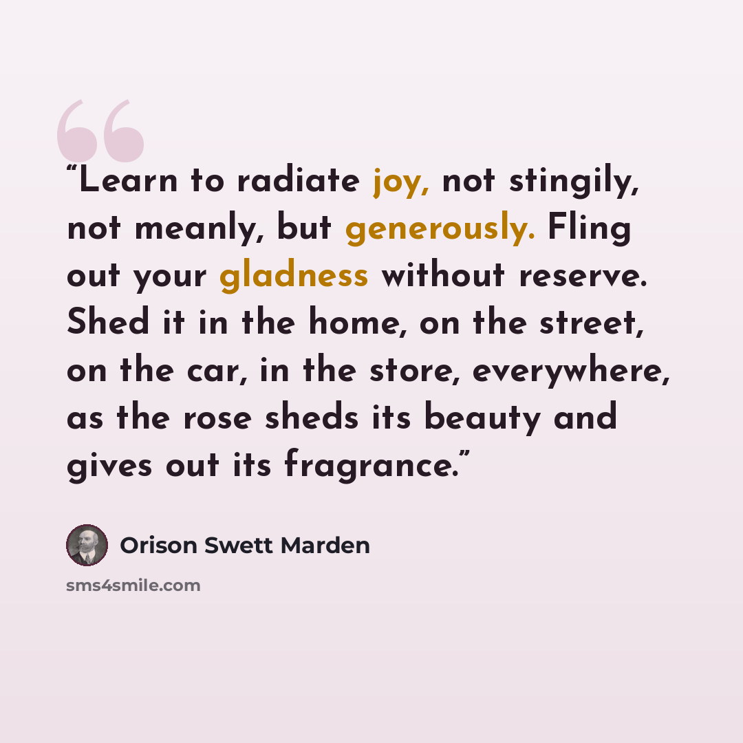 “Learn to radiate joy, not stingily, not meanly, but generously. Fling out your gladness without reserve. Shed it in the home, on the street, on the car, in the store, everywhere, as the rose sheds its beauty and gives out its fragrance.” quote by Orison Swett Marden