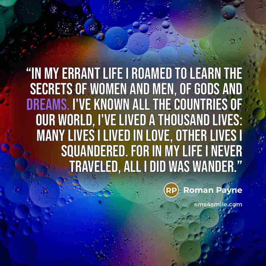 “In my errant life I roamed To learn the secrets of women and men, Of gods and dreams. I've known all the countries of our world, I've lived a thousand lives: Many lives I lived in love, Other lives I squandered. For in my life I never traveled, All I did was wander.” quote by Roman Payne