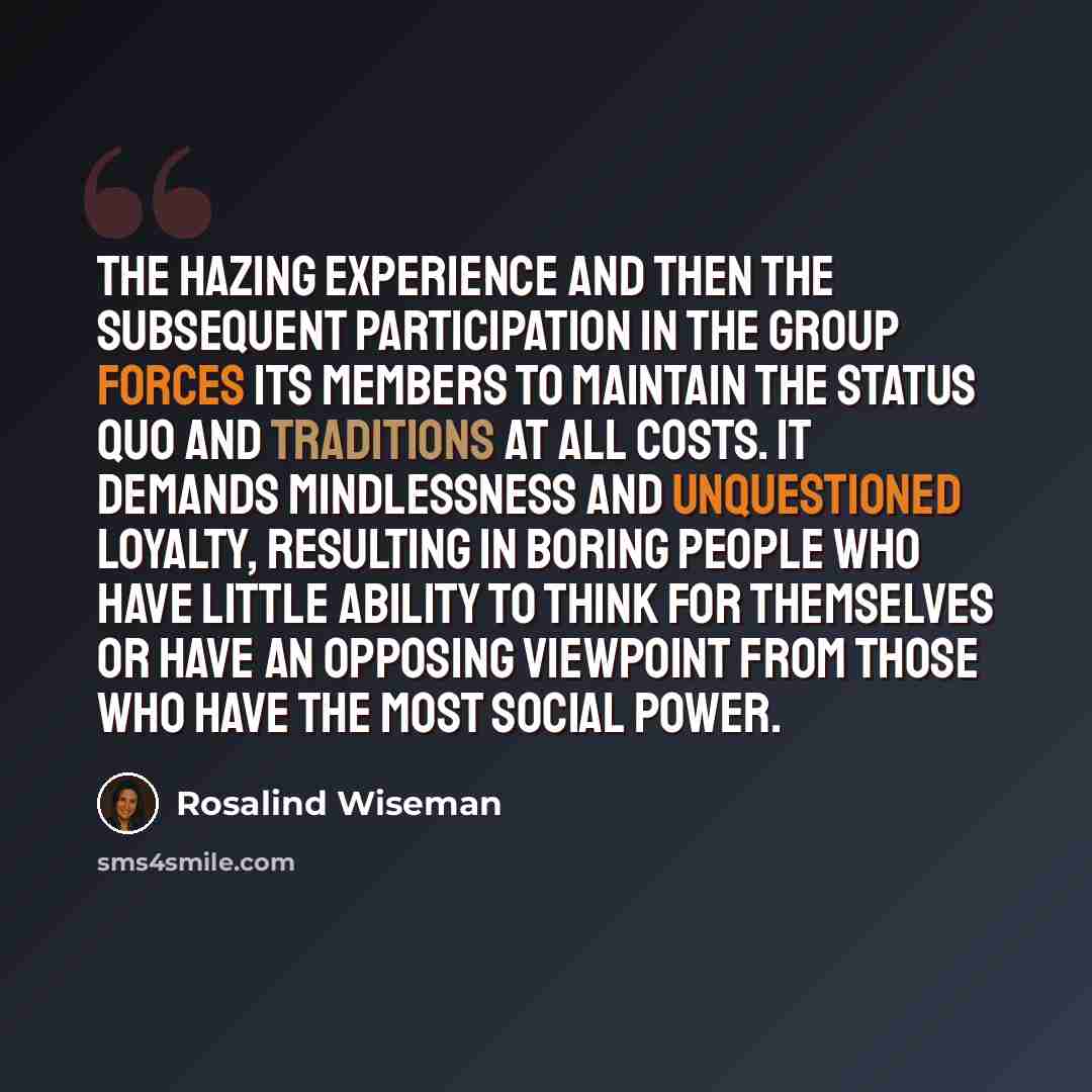 “The hazing experience and then the subsequent participation in the group forces its members to maintain the status quo and traditions at all costs. It demands mindlessness and unquestioned loyalty, resulting in boring people who have little ability to think for themselves or have an opposing…” quote by Rosalind Wiseman
