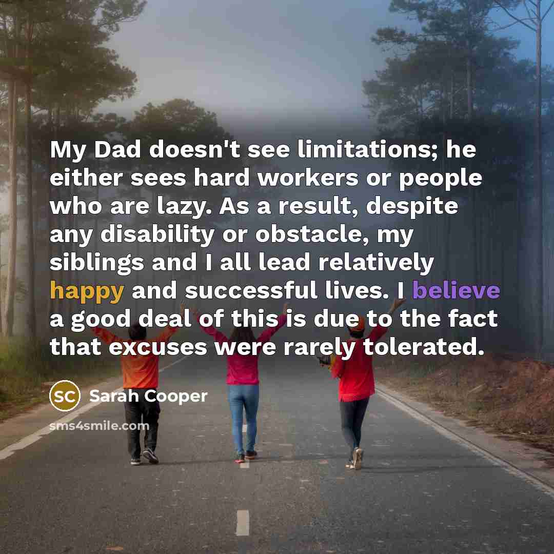 “My Dad doesn't see limitations; he either sees hard workers or people who are lazy. As a result, despite any disability or obstacle, my siblings and I all lead relatively happy and successful lives. I believe a good deal of this is due to the fact that excuses were rarely tolerated.” quote by Sarah Cooper