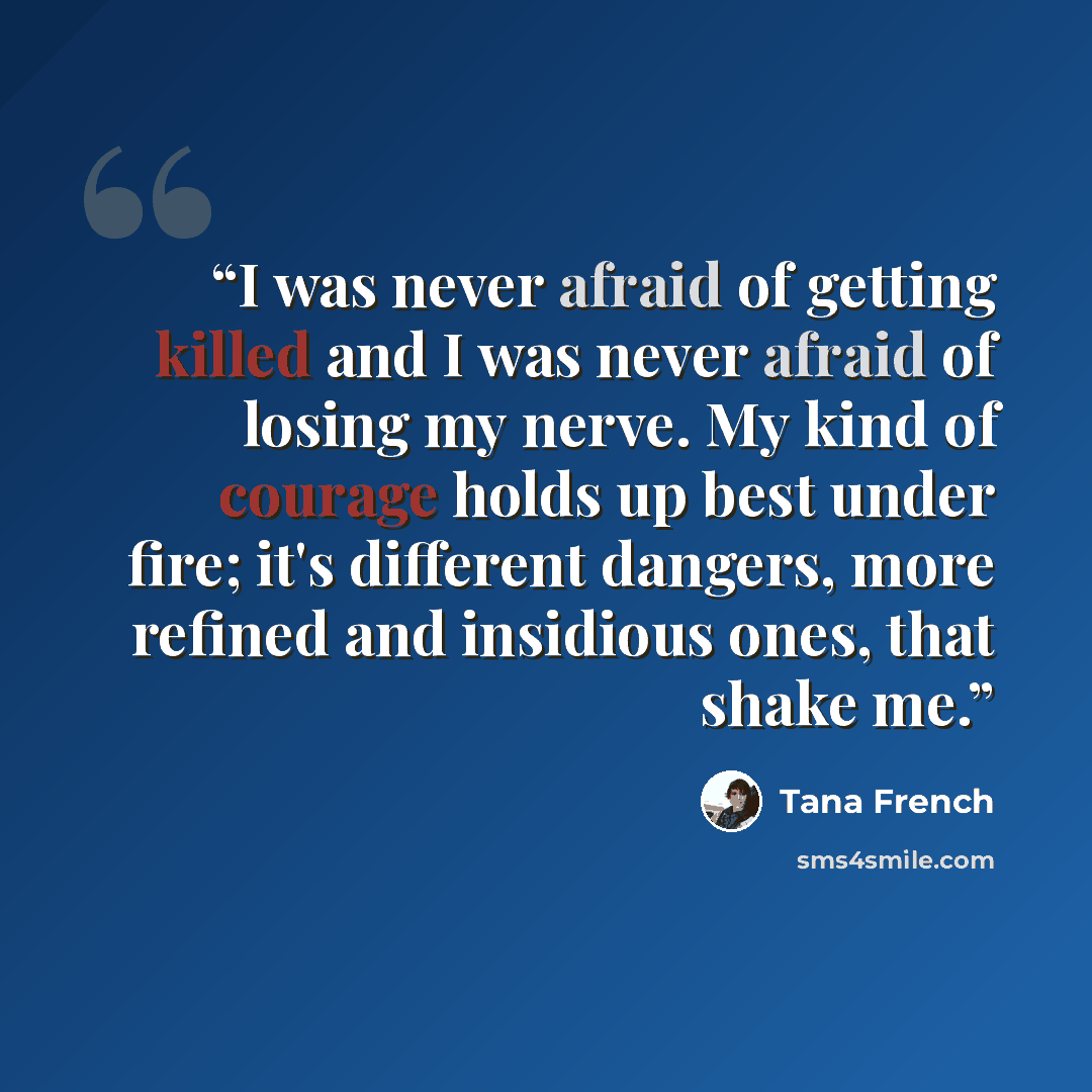 “I was never afraid of getting killed and I was never afraid of losing my nerve. My kind of courage holds up best under fire; it's different dangers, more refined and insidious ones, that shake me.” quote by Tana French