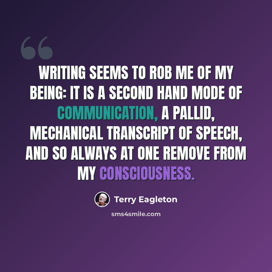 “Writing seems to rob me of my being: it is a second hand mode of communication, a pallid, mechanical transcript of speech, and so always at one remove from my consciousness.” quote by Terry Eagleton