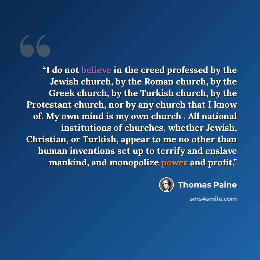 “I do not believe in the creed professed by the Jewish church, by the Roman church, by the Greek church, by the Turkish church, by the Protestant church, nor by any church that I know of. My own mind is my own church . All national institutions of churches, whether Jewish, Christian, or Turkish…” quote by Thomas Paine