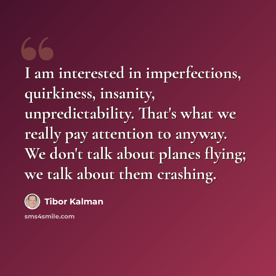 “I am interested in imperfections, quirkiness, insanity, unpredictability. That's what we really pay attention to anyway. We don't talk about planes flying; we talk about them crashing.” quote by Tibor Kalman