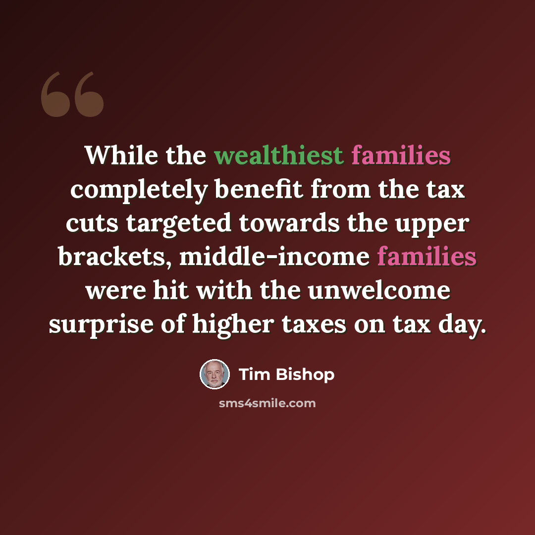 “While the wealthiest families completely benefit from the tax cuts targeted towards the upper brackets, middle-income families were hit with the unwelcome surprise of higher taxes on tax day.” quote by Tim Bishop