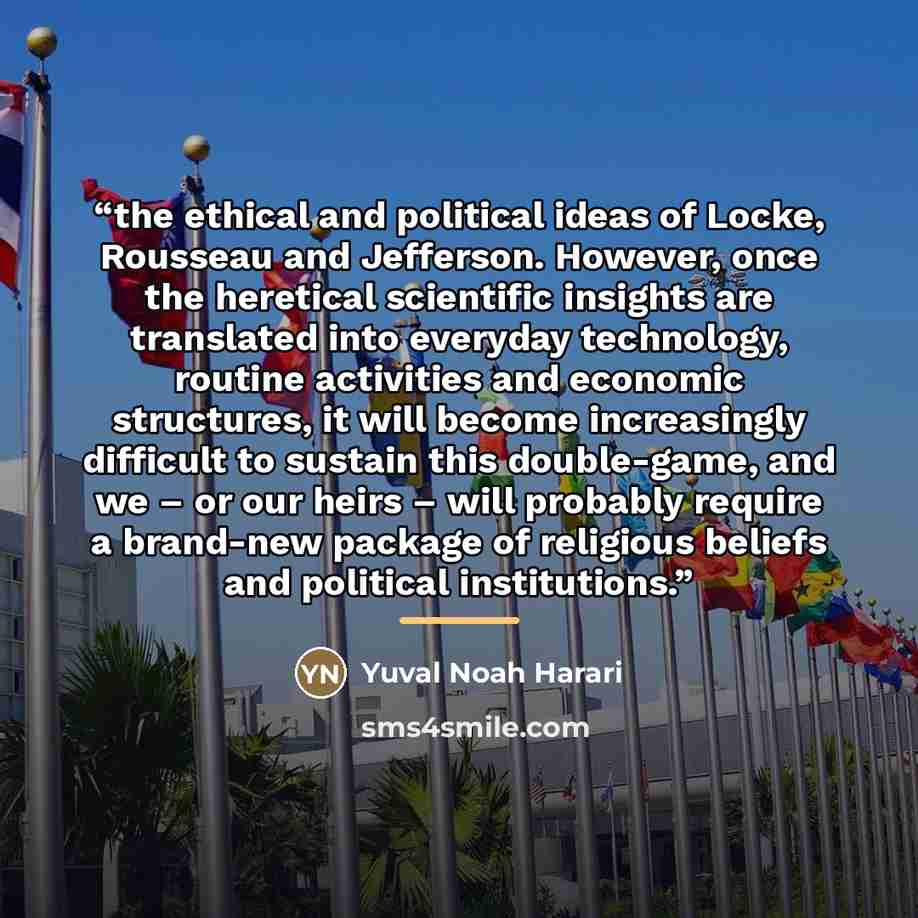 “the ethical and political ideas of Locke, Rousseau and Jefferson. However, once the heretical scientific insights are translated into everyday technology, routine activities and economic structures, it will become increasingly difficult to sustain this double-game, and we – or our heirs – will…” quote by Yuval Noah Harari