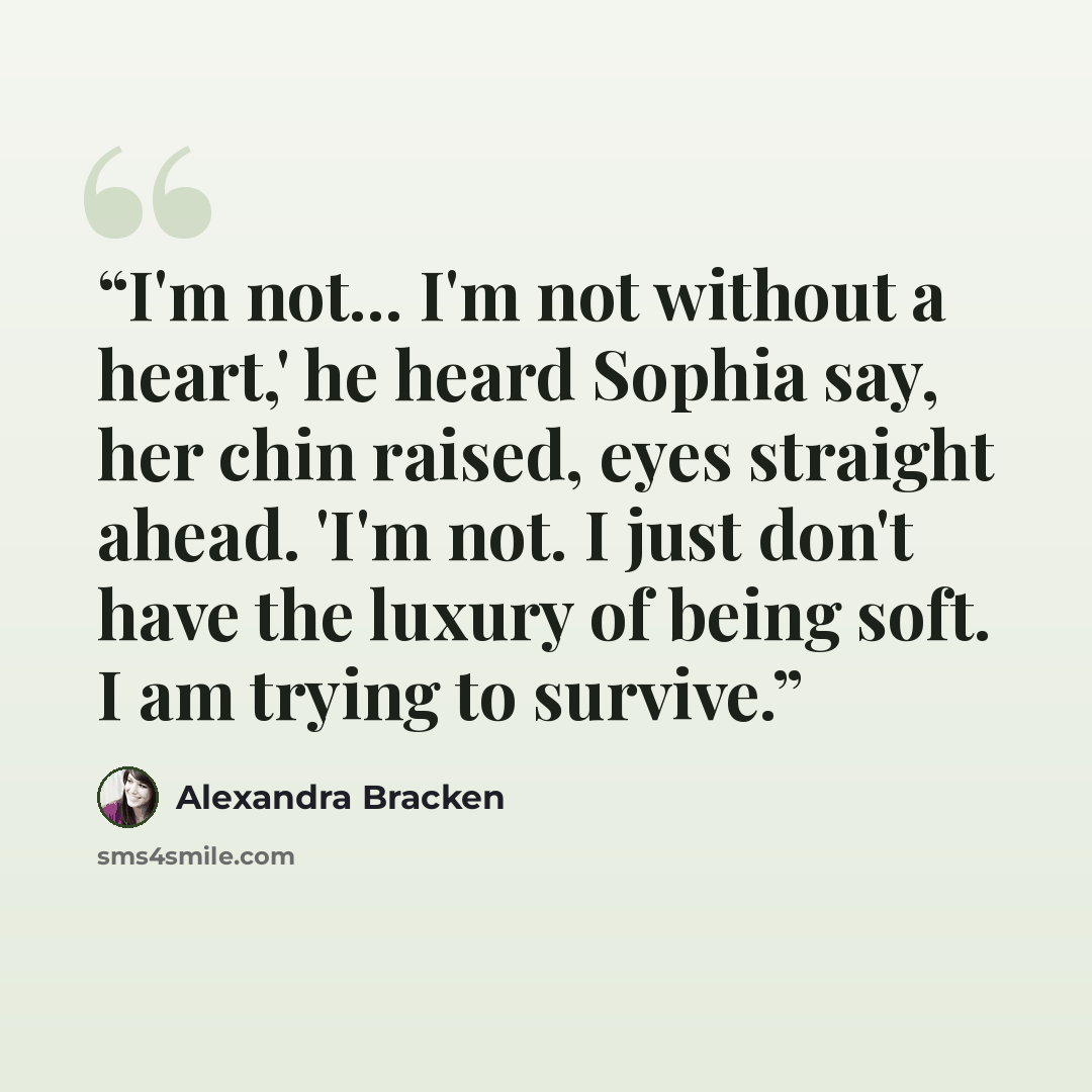 “I'm not... I'm not without a heart,' he heard Sophia say, her chin raised, eyes straight ahead. 'I'm not. I just don't have the luxury of being soft. I am trying to survive.” quote by Alexandra Bracken