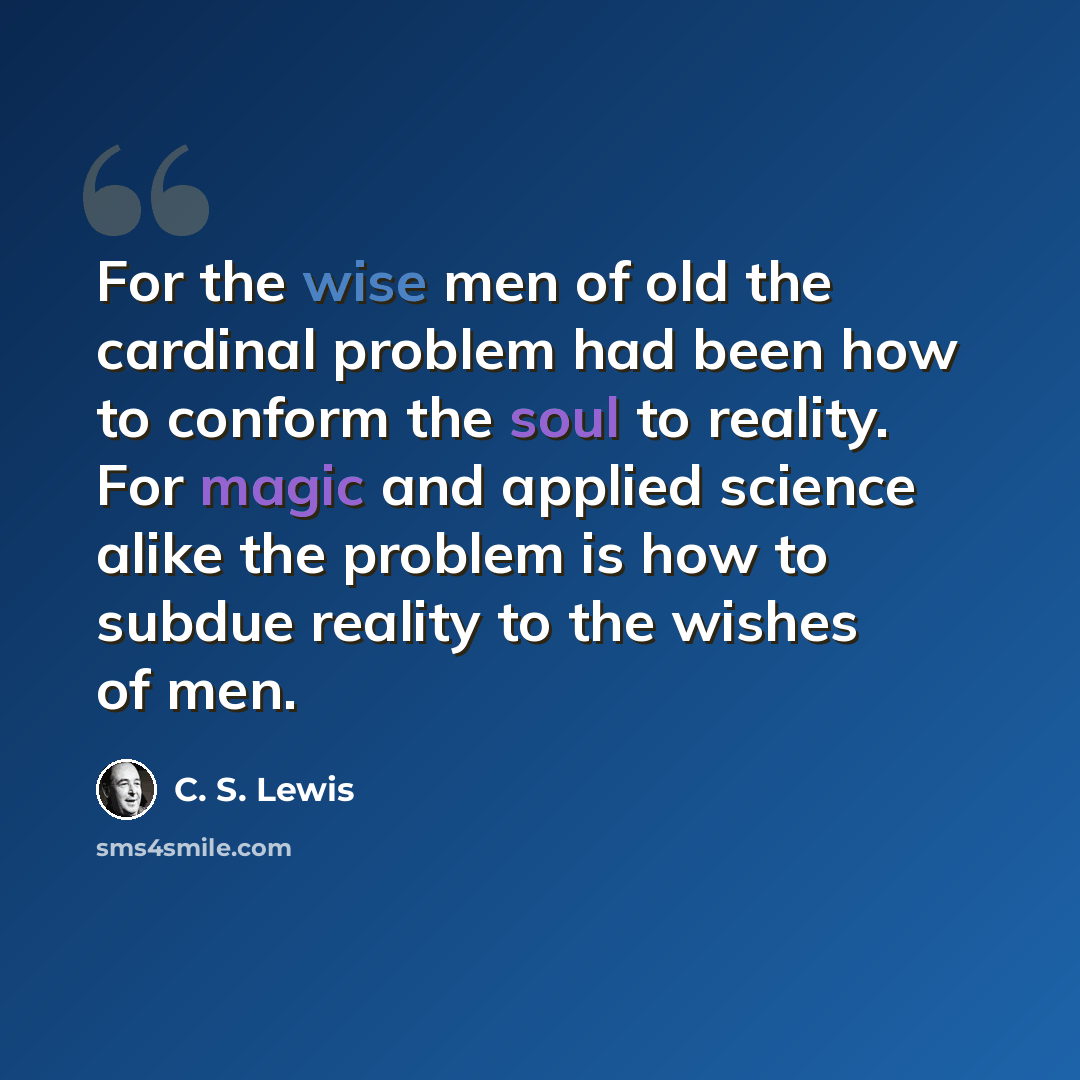 “For the wise men of old the cardinal problem had been how to conform the soul to reality. For magic and applied science alike the problem is how to subdue reality to the wishes of men.” quote by C. S. Lewis