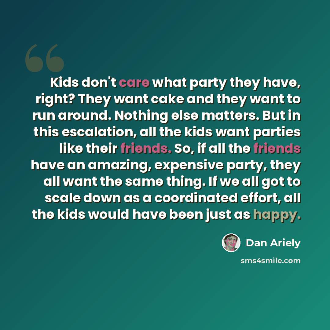 “Kids don't care what party they have, right? They want cake and they want to run around. Nothing else matters. But in this escalation, all the kids want parties like their friends. So, if all the friends have an amazing, expensive party, they all want the same thing. If we all got to scale down as…” quote by Dan Ariely