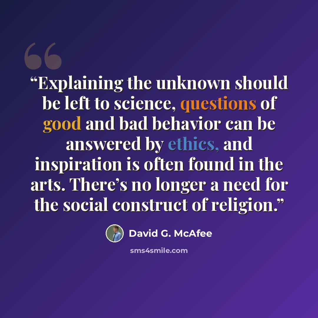 “Explaining the unknown should be left to science, questions of good and bad behavior can be answered by ethics, and inspiration is often found in the arts. There’s no longer a need for the social construct of religion.” quote by David G. McAfee