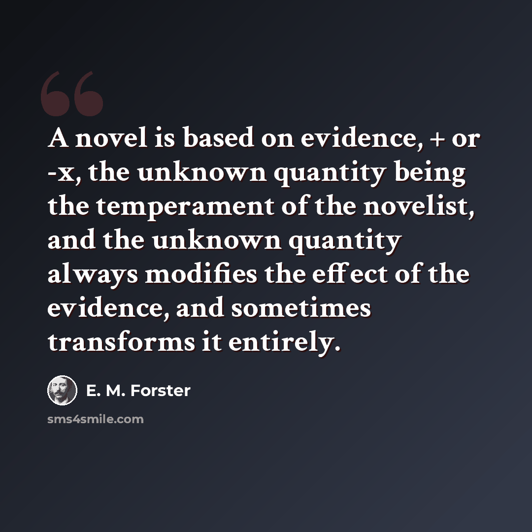 “A novel is based on evidence, + or -x, the unknown quantity being the temperament of the novelist, and the unknown quantity always modifies the effect of the evidence, and sometimes transforms it entirely.” quote by E. M. Forster
