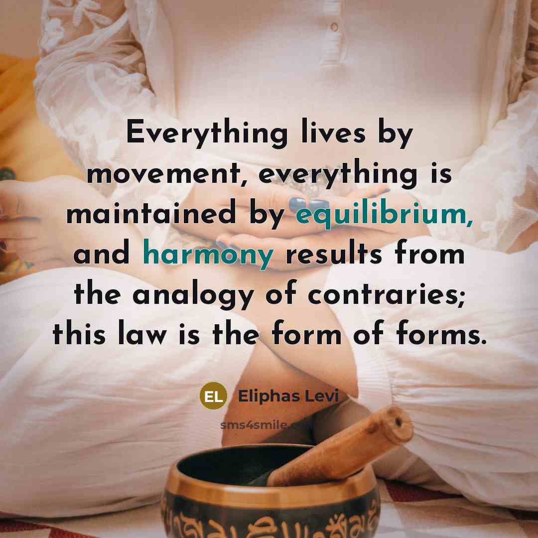 “Everything lives by movement, everything is maintained by equilibrium, and harmony results from the analogy of contraries; this law is the form of forms.” quote by Eliphas Levi