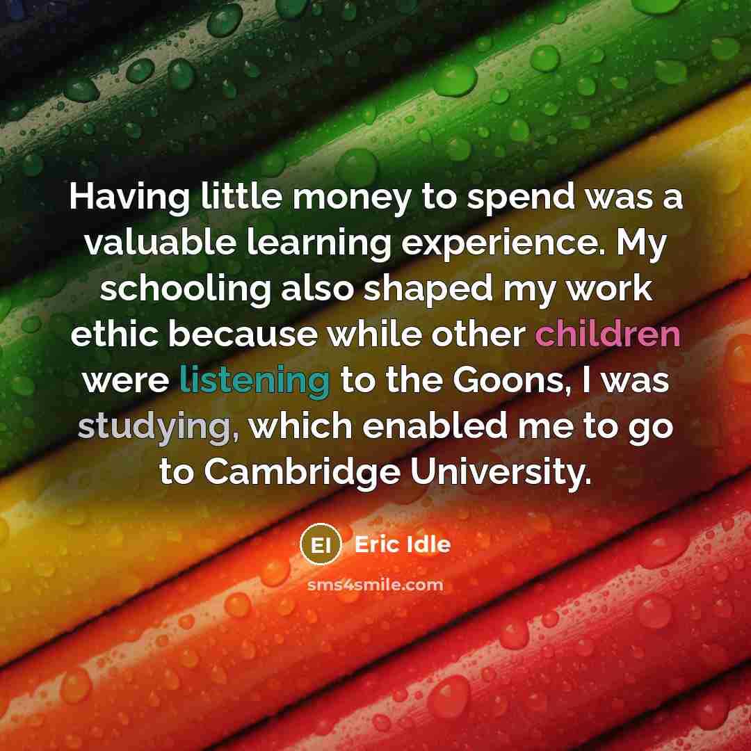 “Having little money to spend was a valuable learning experience. My schooling also shaped my work ethic because while other children were listening to the Goons, I was studying, which enabled me to go to Cambridge University.” quote by Eric Idle