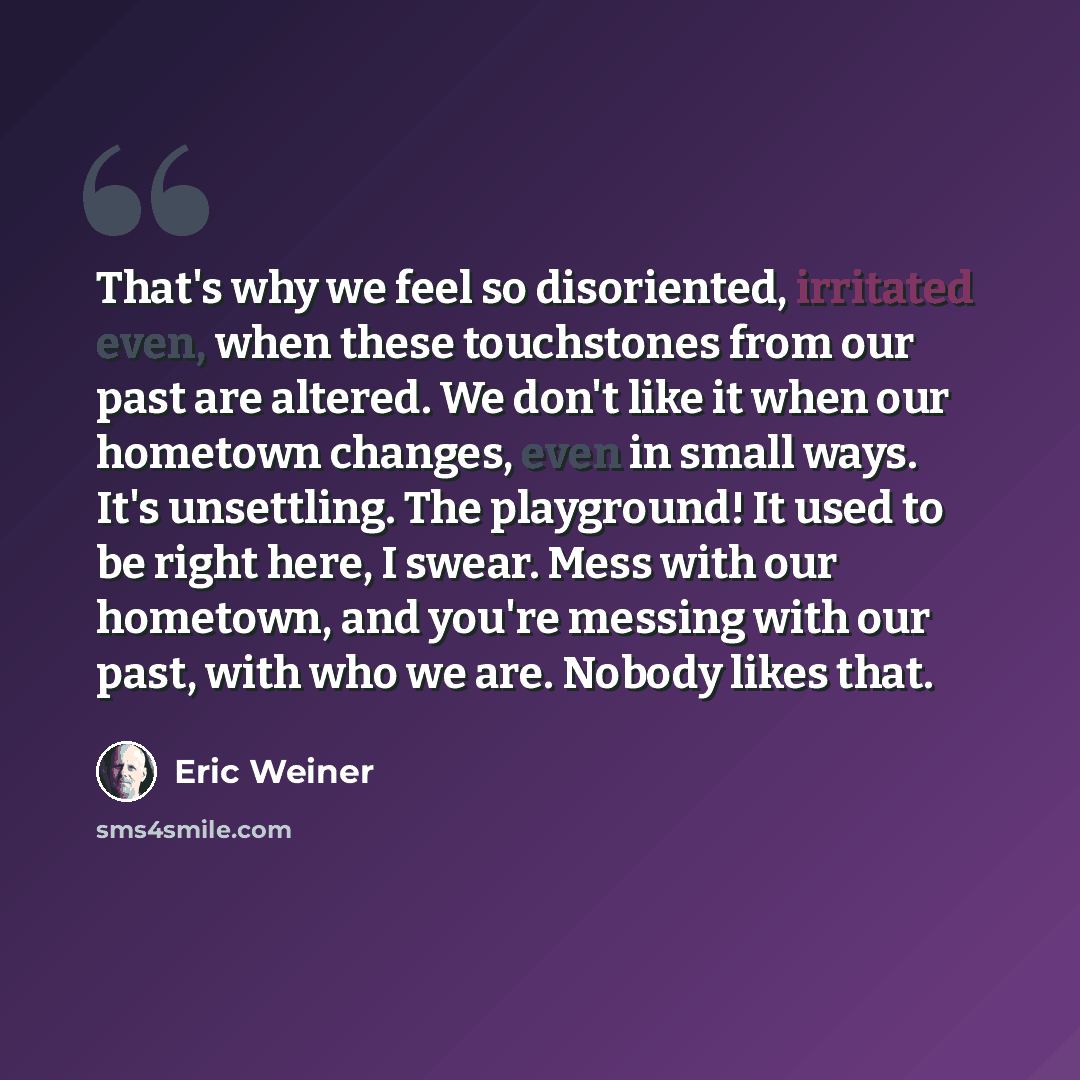 “That's why we feel so disoriented, irritated even, when these touchstones from our past are altered. We don't like it when our hometown changes, even in small ways. It's unsettling. The playground! It used to be right here, I swear. Mess with our hometown, and you're messing with our past, with…” quote by Eric Weiner