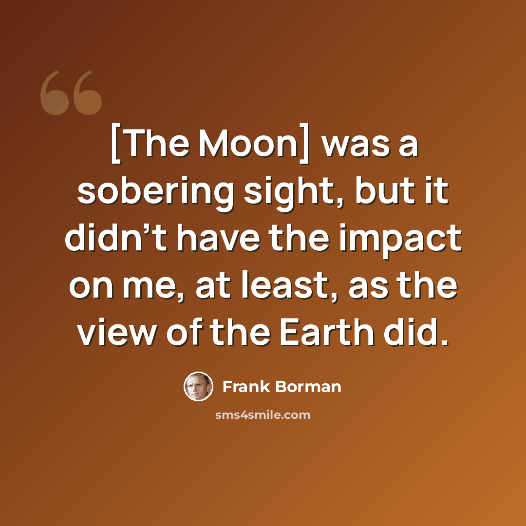 “[The Moon] was a sobering sight, but it didn't have the impact on me, at least, as the view of the Earth did.” quote by Frank Borman