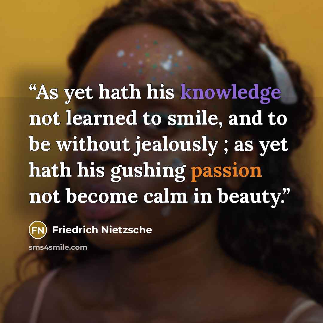 “As yet hath his knowledge not learned to smile, and to be without jealously ; as yet hath his gushing passion not become calm in beauty.” quote by Friedrich Nietzsche