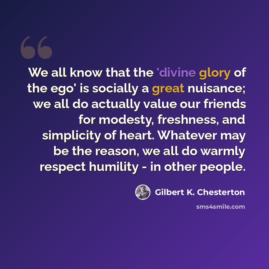 “We all know that the 'divine glory of the ego' is socially a great nuisance; we all do actually value our friends for modesty, freshness, and simplicity of heart. Whatever may be the reason, we all do warmly respect humility - in other people.” quote by Gilbert K. Chesterton