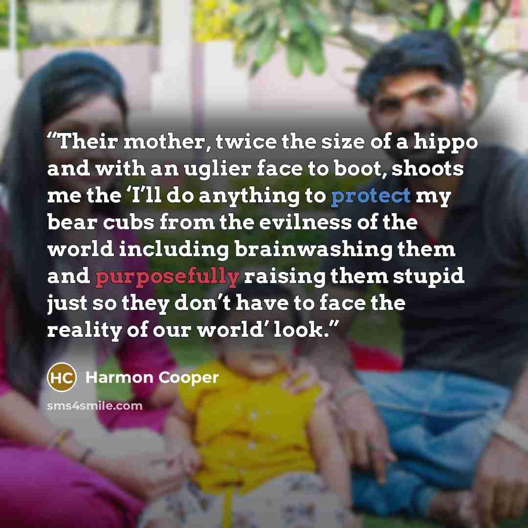 “Their mother, twice the size of a hippo and with an uglier face to boot, shoots me the ‘I’ll do anything to protect my bear cubs from the evilness of the world including brainwashing them and purposefully raising them stupid just so they don’t have to face the reality of our world’ look.” quote by Harmon Cooper