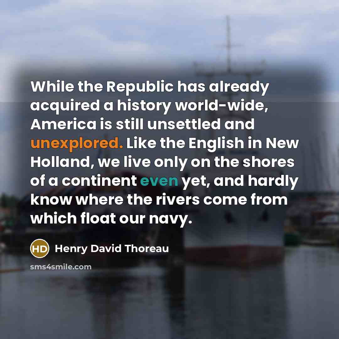 “While the Republic has already acquired a history world-wide, America is still unsettled and unexplored. Like the English in New Holland, we live only on the shores of a continent even yet, and hardly know where the rivers come from which float our navy.” quote by Henry David Thoreau