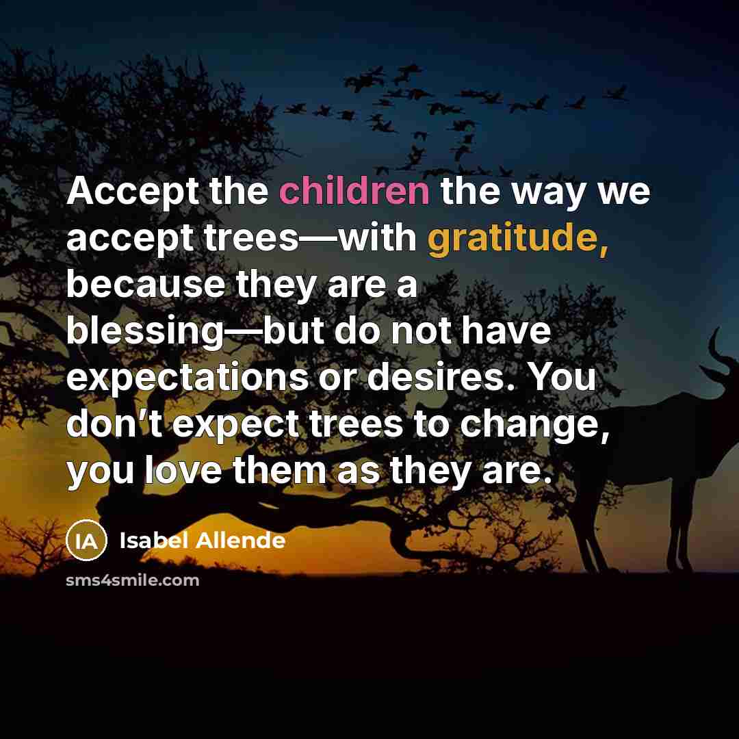“Accept the children the way we accept trees—with gratitude, because they are a blessing—but do not have expectations or desires. You don’t expect trees to change, you love them as they are.” quote by Isabel Allende