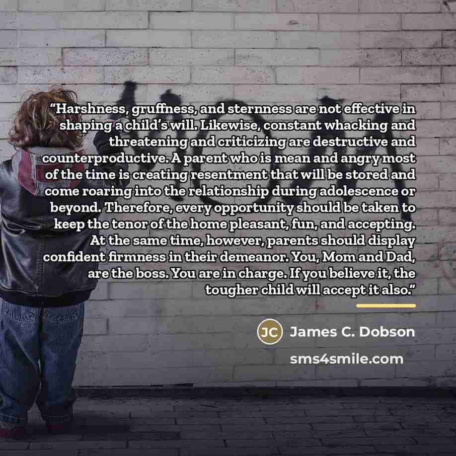 “Harshness, gruffness, and sternness are not effective in shaping a child’s will. Likewise, constant whacking and threatening and criticizing are destructive and counterproductive. A parent who is mean and angry most of the time is creating resentment that will be stored and come roaring into the…” quote by James C. Dobson