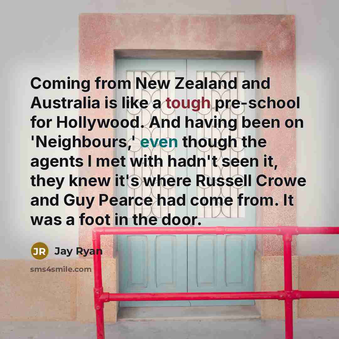“Coming from New Zealand and Australia is like a tough pre-school for Hollywood. And having been on 'Neighbours,' even though the agents I met with hadn't seen it, they knew it's where Russell Crowe and Guy Pearce had come from. It was a foot in the door.” quote by Jay Ryan