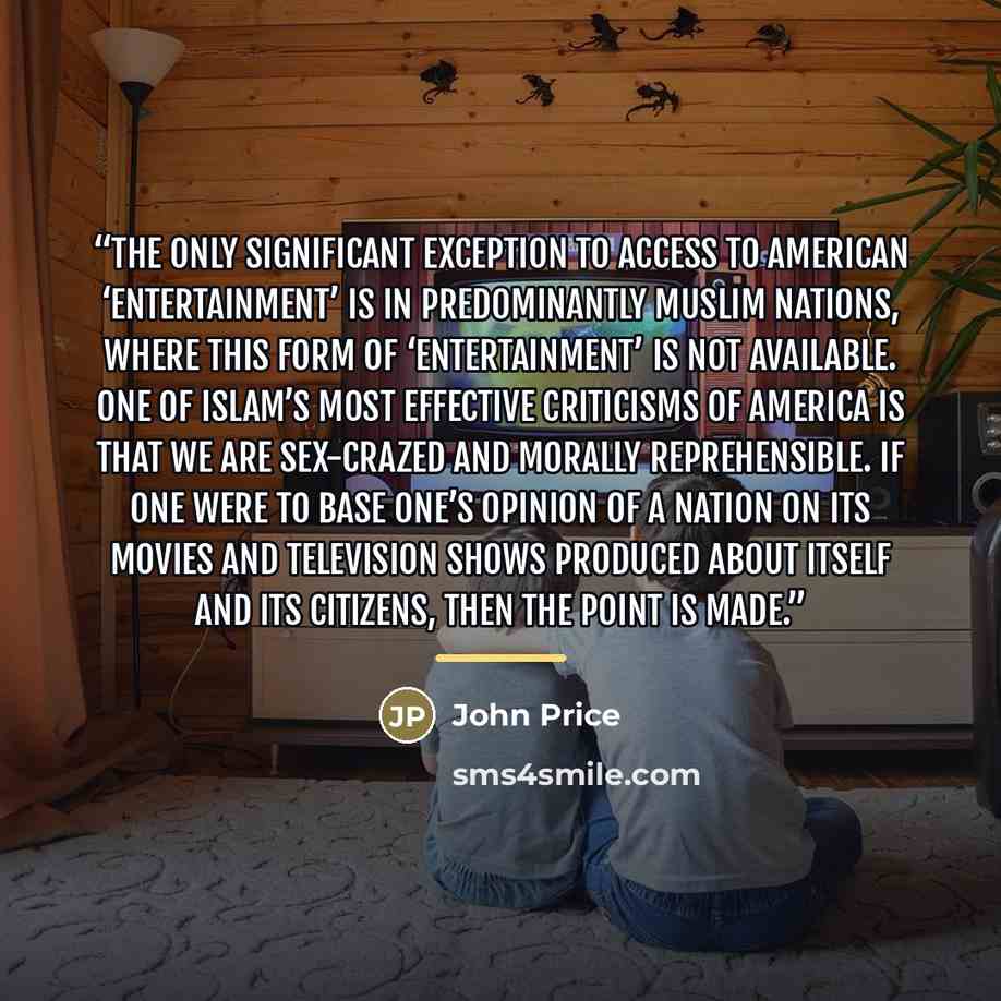 “The only significant exception to access to American ‘entertainment’ is in predominantly Muslim nations, where this form of ‘entertainment’ is not available. One of Islam’s most effective criticisms of America is that we are sex-crazed and morally reprehensible. If one were to base one’s opinion…” quote by John Price