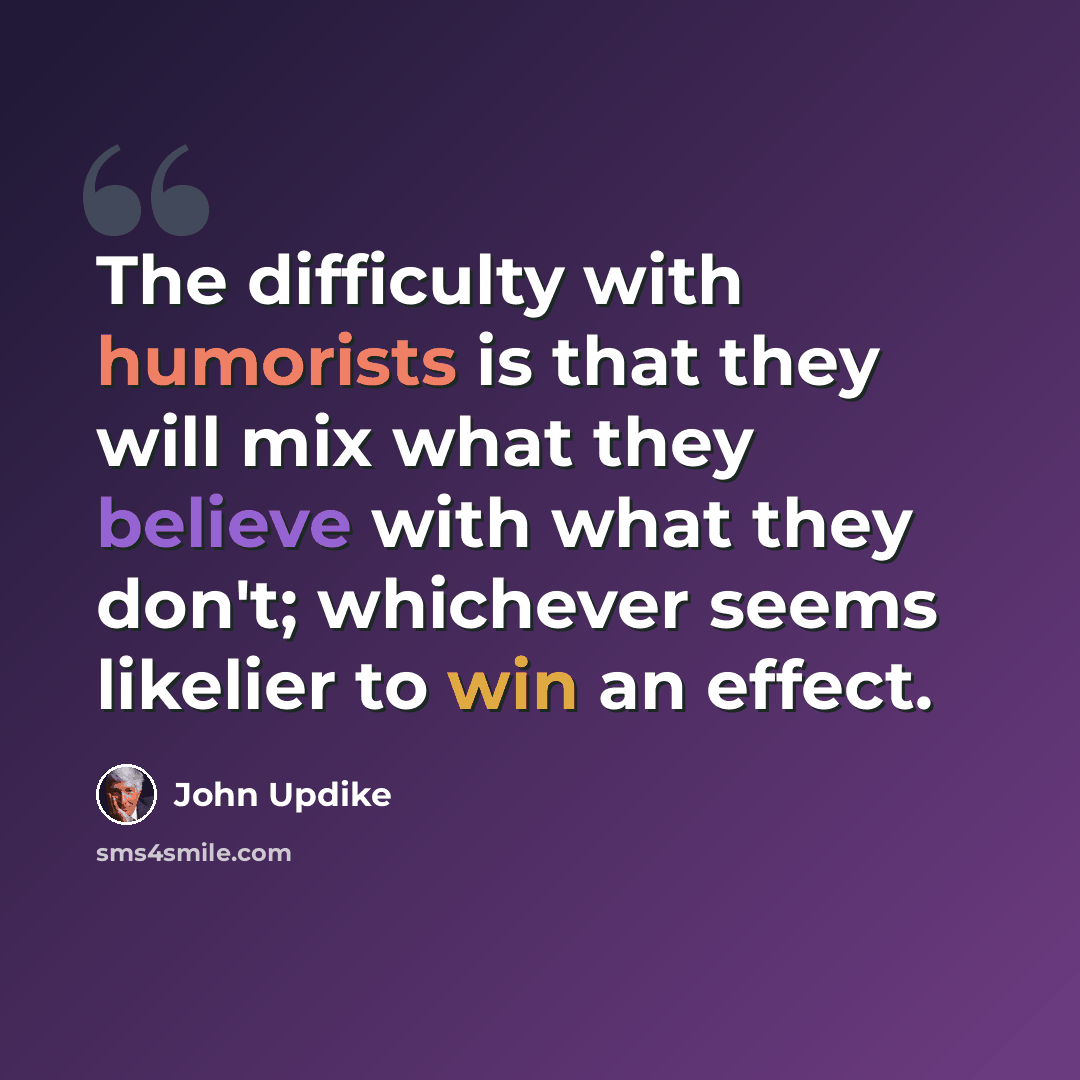 “The difficulty with humorists is that they will mix what they believe with what they don't; whichever seems likelier to win an effect.” quote by John Updike